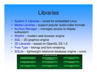 Libraries
• System C Libraries – tuned for embedded Linux
• Media Libraries – support popular audio/video formats
• Surface Manager – manages access to display
  subsystem
• WebKit – modern web browser engine
• SGL – 2D graphics engine
• 3D Libraries – based on OpenGL ES 1.0
• Free Type – bitmap and font rendering
• SQLite – lightweight relational database engine (~500KB)
 