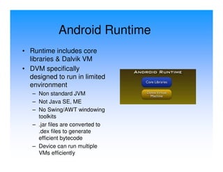 Android Runtime
• Runtime includes core
  libraries & Dalvik VM
• DVM specifically
  designed to run in limited
  environment
   – Non standard JVM
   – Not Java SE, ME
   – No Swing/AWT windowing
     toolkits
   – .jar files are converted to
     .dex files to generate
     efficient bytecode
   – Device can run multiple
     VMs efficiently
 