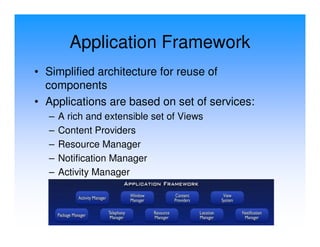 Application Framework
• Simplified architecture for reuse of
  components
• Applications are based on set of services:
  –   A rich and extensible set of Views
  –   Content Providers
  –   Resource Manager
  –   Notification Manager
  –   Activity Manager
 