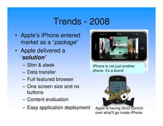 Trends - 2008
• Apple’s iPhone entered
  market as a “package”
• Apple delivered a
  ‘solution’
  – Slim & sleek                  iPhone is not just another
                                  phone, it’s a brand
  – Data transfer
  – Full featured browser
  – One screen size and no
    buttons
  – Content evaluation
  – Easy application deployment    Apple is having Strict Control
                                   over what’ll go inside iPhone
 
