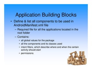 Application Building Blocks
• Define & list all components to be used in
  AndroidManifest.xml file
  – Required file for all the applications located in the
    root folder
  – Contains:
     • all global values for the package
     • all the components and its classes used
     • intent filters, which describe where and when the certain
       activity should start
     • permissions
 