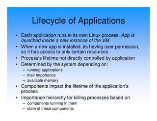 Lifecycle of Applications
• Each application runs in its own Linux process. App is
  launched inside a new instance of the VM
• When a new app is installed, its having user permission,
  so it has access to only certain resources.
• Process’s lifetime not directly controlled by application
• Determined by the system depending on:
   – running applications
   – their importance
   – available memory
• Components impact the lifetime of the application’s
  process
• Importance hierarchy for killing processes based on
   – components running in them
   – state of these components
 