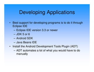 Developing Applications
• Best support for developing programs is to do it through
  Eclipse IDE
   – Eclipse IDE version 3.3 or newer
   – JDK 5 or 6
   – Android SDK
   – Java Beans IDE
• Install the Android Development Tools Plugin (ADT)
   – ADT automates a lot of what you would have to do
     manually
 