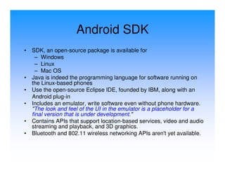 Android SDK
•   SDK, an open-source package is available for
      – Windows
      – Linux
      – Mac OS
•   Java is indeed the programming language for software running on
    the Linux-based phones
•   Use the open-source Eclipse IDE, founded by IBM, along with an
    Android plug-in
•   Includes an emulator, write software even without phone hardware.
    "The look and feel of the UI in the emulator is a placeholder for a
    final version that is under development."
•   Contains APIs that support location-based services, video and audio
    streaming and playback, and 3D graphics.
•   Bluetooth and 802.11 wireless networking APIs aren't yet available.
 