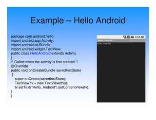 Example – Hello Android
package com.android.hello;
import android.app.Activity;
import android.os.Bundle;
import android.widget.TextView;
public class HelloAndroid extends Activity
{
/* Called when the activity is first created */
@Override
public void onCreate(Bundle savedInstState)
 {
   super.onCreate(savedInstState);
   TextView tv = new TextView(this);
   tv.setText("Hello, Android");setContentView(tv);
}
}
 