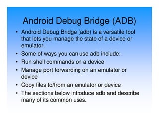 Android Debug Bridge (ADB)
• Android Debug Bridge (adb) is a versatile tool
  that lets you manage the state of a device or
  emulator.
• Some of ways you can use adb include:
• Run shell commands on a device
• Manage port forwarding on an emulator or
  device
• Copy files to/from an emulator or device
• The sections below introduce adb and describe
  many of its common uses.
 