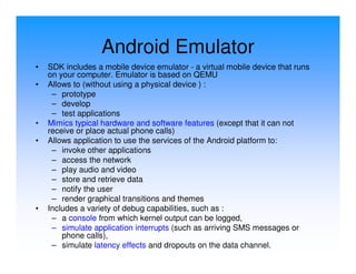 Android Emulator
•   SDK includes a mobile device emulator - a virtual mobile device that runs
    on your computer. Emulator is based on QEMU
•   Allows to (without using a physical device ) :
     – prototype
     – develop
     – test applications
•   Mimics typical hardware and software features (except that it can not
    receive or place actual phone calls)
•   Allows application to use the services of the Android platform to:
     – invoke other applications
     – access the network
     – play audio and video
     – store and retrieve data
     – notify the user
     – render graphical transitions and themes
•   Includes a variety of debug capabilities, such as :
     – a console from which kernel output can be logged,
     – simulate application interrupts (such as arriving SMS messages or
        phone calls),
     – simulate latency effects and dropouts on the data channel.
 
