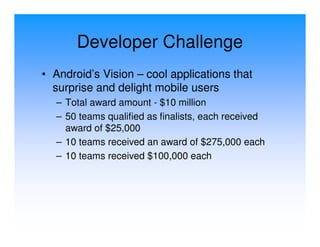 Developer Challenge
• Android’s Vision – cool applications that
  surprise and delight mobile users
  – Total award amount - $10 million
  – 50 teams qualified as finalists, each received
    award of $25,000
  – 10 teams received an award of $275,000 each
  – 10 teams received $100,000 each
 