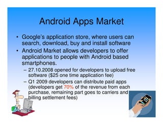Android Apps Market
• Google’s application store, where users can
  search, download, buy and install software
• Android Market allows developers to offer
  applications to people with Android based
  smartphones.
  – 27.10.2008 opened for developers to upload free
    software ($25 one time application fee)
  – Q1 2009 developers can distribute paid apps
    (developers get 70% of the revenue from each
    purchase, remaining part goes to carriers and
    billing settlement fees)
 