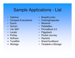 Sample Applications - List
•   Cab4me               •   BreadCrumbz
•   Compare Everywhere   •   CookingCapsules
•   Ecorio               •   Maverick
•   GoCart               •   PebbleBox
•   Life 3600            •   PhoneBook 2.0
•   Locale               •   Piggyback
•   PicSay               •   Pocket Journey
•   Softrace             •   Rayfarla
•   TuneWiki             •   ShareYourBoard
•   Wertago              •   Teradesk e-Storage
 