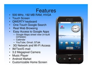Features
• 500 MHz, 192 MB RAM, HVGA
• Touch Screen
• QWERTY keyboard
• One-Touch Google Search
• Real Web Browsing
• Easy Access to Google Apps
    – Google Maps street view (in-built
      compass)
    – Calendar
    – YouTube, Gmail, GTalk
•    3G Network and Wi-Fi Access
•   IM/Text/E-mail
•   3.2 Megapixel Camera
•   Music Player
•   Android Market
•   Customizable Home Screen
 