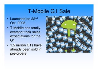 T-Mobile G1 Sale
• Launched on 22nd
  Oct, 2008
• T-Mobile has totally
  overshot their sales
  expectations for the
  G1
• 1.5 million G1s have
  already been sold in
  pre-orders
 