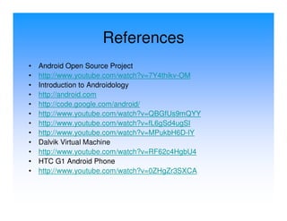 References
•   Android Open Source Project
•   http://www.youtube.com/watch?v=7Y4thikv-OM
•   Introduction to Androidology
•   http://android.com
•   http://code.google.com/android/
•   http://www.youtube.com/watch?v=QBGfUs9mQYY
•   http://www.youtube.com/watch?v=fL6gSd4ugSI
•   http://www.youtube.com/watch?v=MPukbH6D-lY
•   Dalvik Virtual Machine
•   http://www.youtube.com/watch?v=RF62c4HgbU4
•   HTC G1 Android Phone
•   http://www.youtube.com/watch?v=0ZHgZr3SXCA
 