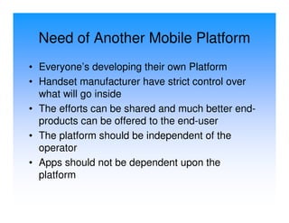 Need of Another Mobile Platform
• Everyone’s developing their own Platform
• Handset manufacturer have strict control over
  what will go inside
• The efforts can be shared and much better end-
  products can be offered to the end-user
• The platform should be independent of the
  operator
• Apps should not be dependent upon the
  platform
 