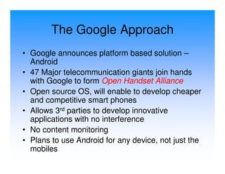 The Google Approach
• Google announces platform based solution –
  Android
• 47 Major telecommunication giants join hands
  with Google to form Open Handset Alliance
• Open source OS, will enable to develop cheaper
  and competitive smart phones
• Allows 3rd parties to develop innovative
  applications with no interference
• No content monitoring
• Plans to use Android for any device, not just the
  mobiles
 