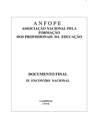 1




       ANFOPE
  ASSOCIAÇÃO NACIONAL PELA
          FORMAÇÃO
DOS PROFISSIONAIS DA EDUCAÇÃO




     DOCUMENTO FINAL
    IX ENCONTRO NACIONAL




          CAMPINAS
            1998
 