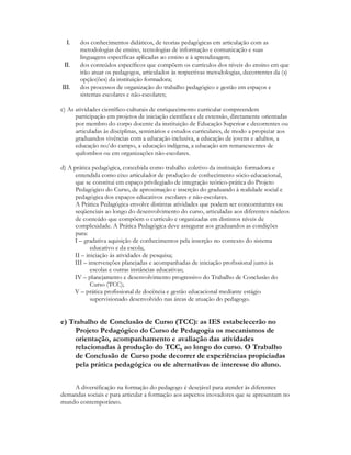 I.   dos conhecimentos didáticos, de teorias pedagógicas em articulação com as
       metodologias de ensino, tecnologias de informação e comunicação e suas
       linguagens específicas aplicadas ao ensino e à aprendizagem;
 II.   dos conteúdos específicos que compõem os currículos dos níveis do ensino em que
       irão atuar os pedagogos, articulados às respectivas metodologias, decorrentes da (s)
       opção(ões) da instituição formadora;
III.   dos processos de organização do trabalho pedagógico e gestão em espaços e
       sistemas escolares e não-escolares;

c) As atividades científico-culturais de enriquecimento curricular compreendem
      participação em projetos de iniciação científica e de extensão, diretamente orientadas
      por membro do corpo docente da instituição de Educação Superior e decorrentes ou
      articuladas às disciplinas, seminários e estudos curriculares, de modo a propiciar aos
      graduandos vivências com a educação inclusiva, a educação de jovens e adultos, a
      educação no/do campo, a educação indígena, a educação em remanescentes de
      quilombos ou em organizações não-escolares.

d) A prática pedagógica, concebida como trabalho coletivo da instituição formadora e
      entendida como eixo articulador de produção de conhecimento sócio-educacional,
      que se constitui em espaço privilegiado de integração teórico-prática do Projeto
      Pedagógico do Curso, de aproximação e inserção do graduando à realidade social e
      pedagógica dos espaços educativos escolares e não-escolares.
      A Prática Pedagógica envolve distintas atividades que podem ser concomitantes ou
      seqüenciais ao longo do desenvolvimento do curso, articuladas aos diferentes núcleos
      de conteúdo que compõem o currículo e organizadas em distintos níveis de
      complexidade. A Prática Pedagógica deve assegurar aos graduandos as condições
      para:
     I – gradativa aquisição de conhecimentos pela inserção no contexto do sistema
            educativo e da escola;
     II – iniciação às atividades de pesquisa;
     III – intervenções planejadas e acompanhadas de iniciação profissional junto às
            escolas e outras instâncias educativas;
     IV – planejamento e desenvolvimento progressivo do Trabalho de Conclusão do
            Curso (TCC);
     V – prática profissional de docência e gestão educacional mediante estágio
            supervisionado desenvolvido nas áreas de atuação do pedagogo.


e) Trabalho de Conclusão de Curso (TCC): as IES estabelecerão no
     Projeto Pedagógico do Curso de Pedagogia os mecanismos de
     orientação, acompanhamento e avaliação das atividades
     relacionadas à produção do TCC, ao longo do curso. O Trabalho
     de Conclusão de Curso pode decorrer de experiências propiciadas
     pela prática pedagógica ou de alternativas de interesse do aluno.


    A diversificação na formação do pedagogo é desejável para atender às diferentes
demandas sociais e para articular a formação aos aspectos inovadores que se apresentam no
mundo contemporâneo.
 