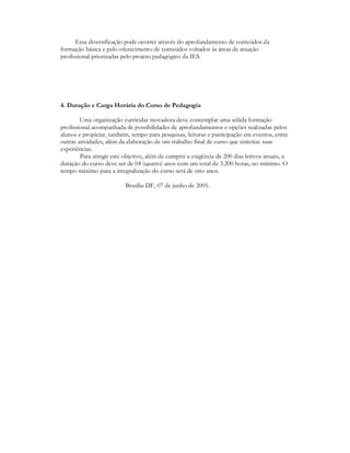 Essa diversificação pode ocorrer através do aprofundamento de conteúdos da
formação básica e pelo oferecimento de conteúdos voltados às áreas de atuação
profissional priorizadas pelo projeto pedagógico da IES.




4. Duração e Carga Horária do Curso de Pedagogia

        Uma organização curricular inovadora deve contemplar uma sólida formação
profissional acompanhada de possibilidades de aprofundamentos e opções realizadas pelos
alunos e propiciar, também, tempo para pesquisas, leituras e participação em eventos, entre
outras atividades, além da elaboração de um trabalho final de curso que sintetize suas
experiências.
        Para atingir este objetivo, além de cumprir a exigência de 200 dias letivos anuais, a
duração do curso deve ser de 04 (quatro) anos com um total de 3.200 horas, no mínimo. O
tempo máximo para a integralização do curso será de oito anos.

                          Brasília-DF, 07 de junho de 2005.
 