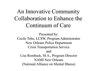 An Innovative Community Collaboration to Enhance the Continuum of Care Presented by: Cecile Tebo, LCSW, Program Administrator  New Orleans Police Department  Crisis Transportation Service  and  Lisa Romback, M.A., Program Director  NAMI New Orleans  (National Alliance on Mental Illness) 
