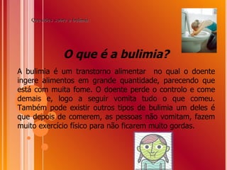 O que é a bulimia? A bulimia é um transtorno alimentar  no qual o doente ingere alimentos em grande quantidade, parecendo que está com muita fome. O doente perde o controlo e come demais e, logo a seguir vomita tudo o que comeu. Também pode existir outros tipos de bulimia um deles é que depois de comerem, as pessoas não vomitam, fazem muito exercício físico para não ficarem muito gordas. Questões sobre a bulimia: 