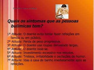 Quais os sintomas que as pessoas bulímicas tem? 1ª Atitude: O doente evita tentar fazer refeições em família ou em público. 2ª Atitude: Perda de peso progressiva. 3ª Atitude: O doente usa roupas demasiado largas. 4ª Atitude: O doente isola-se. 5ª Atitude: Investimento excessivo nos estudos. 6ª Atitude: Tristeza, irritabilidade e oscilações de humor. 7ª Atitude: Idas à casa de banho imediatamente após as refeições.  Questões sobre a bulimia: 