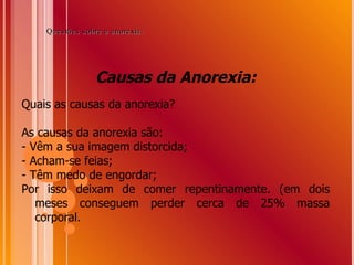 Causas da Anorexia: Quais as causas da anorexia? As causas da anorexia são:  - Vêm a sua imagem distorcida; - Acham-se feias; - Têm medo de engordar; Por isso deixam de comer repentinamente. (em dois meses conseguem perder cerca de 25% massa corporal.  Questões sobre a anorexia: 