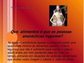 Que  alimentos é que as pessoas anorécticas ingerem? As pessoas anorécticas apenas conseguem comer uma quantidade mínima de alimentos (saladas, fruta e legumes) que não é suficiente para manter o peso e assim acaba por irem perdendo peso ao longo do tempo, entrando em situações de carências alimentares que muitas vezes chegam a colocar a  vida em perigo. Questões sobre a anorexia: 