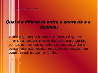 Qual é a diferença entre a anorexia e a bulimia?  A diferença entre a bulimia e a anorexia é que: Na anorexia as pessoas pensam que estão muito gordas, por isso não comem; na bulimia as pessoas também pensam que estão gordas, mas como não resistem em comer, depois induzem o vómito.  Questões sobre a anorexia: 