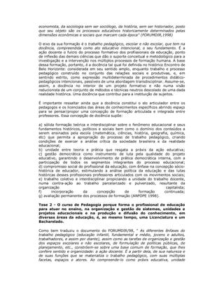 economista, da sociologia sem ser sociólogo, da história, sem ser historiador, posto
que seu objeto são os processos educativos historicamente determinados pelas
dimensões econômicas e sociais que marcam cada época" (FORUMDIR,1998)

O eixo da sua formação é o trabalho pedagógico, escolar e não escolar, que tem na
docência, compreendida como ato educativo intencional, o seu fundamento. É a
ação docente o fulcro do processo formativo dos profissionais da educação, ponto
de inflexão das demais ciências que dão o suporte conceitual e metodológico para a
investigação e a intervenção nos múltiplos processos de formação humana. A base
dessa formação, portanto, é a docência tal qual foi definida no histórico Encontro de
Belo Horizonte: considerada em seu sentido amplo, enquanto trabalho e processo
pedagógico construído no conjunto das relações sociais e produtivas, e, em
sentindo estrito, como expressão multideterminada de procedimentos didático-
pedagógicos intencionais, passíveis de uma abordagem transdisciplinar. Assume-se,
assim, a docência no interior de um projeto formativo e não numa visão
reducionista de um conjunto de métodos e técnicas neutros descolado de uma dada
realidade histórica. Uma docência que contribui para a instituição de sujeitos.

É importante ressaltar ainda que a docência constitui o elo articulador entre os
pedagogos e os licenciados das áreas de conhecimentos específicos abrindo espaço
para se pensar/propor uma concepção de formação articulada e integrada entre
professores. Essa concepção de docência supõe:

a) sólida formação teórica e interdisciplinar sobre o fenômeno educacional e seus
fundamentos históricos, políticos e sociais bem como o domínio dos conteúdos a
serem ensinados pela escola (matemática, ciências, história, geografia, química,
etc) que permita a apropriação do processo de trabalho pedagógico, criando
condições de exercer a análise crítica da sociedade brasileira e da realidade
educacional;
b) unidade entre teoria e prática que resgata a práxis da ação educativa;
c) gestão democrática como instrumento de luta pela qualidade do projeto
educativo, garantindo o desenvolvimento de prática democrática interna, com a
participação de todos os segmentos integrantes do processo educacional;
d) compromisso social do profissional da educação, com ênfase na concepção sócio-
histórica de educador, estimulando a análise política da educação e das lutas
históricas desses profissionais professores articulados com os movimentos sociais;
e) trabalho coletivo e interdisciplinar propiciando a unidade do trabalho docente,
numa contra-ação ao trabalho parcelarizado e pulverizado, resultante da
organização                                                             capitalista;
f)      incorporação      da      concepção       de      formação     continuada;
g) avaliação permanente dos processos de formação (ANFOPE 1998).

Tese 2 - O curso de Pedagogia porque forma o profissional de educação
para atuar no ensino, na organização e gestão de sistemas, unidades e
projetos educacionais e na produção e difusão do conhecimento, em
diversas áreas da educação, é, ao mesmo tempo, uma Licenciatura e um
Bacharelado.

Como bem traduziu o documento do FORUMDIR/98, " As diferentes ênfases do
trabalho pedagógico (educação infantil, fundamental e médio, jovens e adultos,
trabalhadores, e assim por diante), assim como as tarefas de organização e gestão
dos espaços escolares e não escolares, de formulação de políticas públicas, de
planejamento, etc., constróem-se sobre uma base comum de formação, que lhes
confere sentido e organicidade: a ação docente. É a partir dela, de sua natureza e
de suas funções que se materializa o trabalho pedagógico, com suas múltiplas
facetas, espaços e atores. Ao compreende-lo como práxis educativa, unidade
 