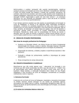 teórico-prática e unitária, porquanto não suporta parcelarizações, rejeita-se
qualquer processo de formação que tome como referência "competências" definidas
a partir da prévia divisão dos espaços e tarefas dos processos educativos. Ao
contrário, esta forma de conceber, que toma a ação docente como fundamento do
trabalho pedagógico, determina que os processos de formação dos profissionais da
educação tenham organicidade a partir de uma base comum - os processos
educativos em sua dimensão de totalidade sobre a qual dar-se-ão os recortes
específicos, em termos de aprofundamento".

É por demais oportuno ressaltar que são amplas as possibilidades de formação no
curso de Pedagogia. O recorte a ser efetivado pelas instituições formadoras,
entretanto, vincula-se às condições específicas de cada uma, entre as quais a
existência de um corpo docente qualificado e uma infra-estrutura adequada. Não se
trata, portanto, de abranger um amplo leque de opções, mas sim de escolher e
verticalizar aquelas áreas priorizadas no Projeto Pedagógico da Instituição
formadora. Ressalte-se, ainda, que na complexidade do mundo da escola, o
educador deve ser capaz de exercer a docência e tantas outras práticas, que em
sua formação acadêmica teve a oportunidade de pesquisar e discutir coletivamente.

II - ÁREAS DE ATUAÇÃO PROFISSIONAL

São áreas de atuação profissional do Pedagogo:

   •   Docência na Educação Infantil, nas Séries Iniciais do Ensino Fundamental
       (escolarização de crianças, jovens e adultos; Educação Especial; Educação
       Indígena ) e nas disciplinas pedagógicas para a formação de professores;

   •   Organização de sistemas, unidades, projetos e experiências escolares e não-
       escolares;

   •   Produção e difusão do conhecimento científico e tecnológico do campo
       educacional;

   •   Áreas emergentes do campo educacional.

III. PROJETO PEDAGÓGICO E CURRÍCULO

Reconhece-se que não existe apenas uma " alternativa" de formação e sim
inúmeras que vêm sendo construídas nas IES e que não servem de " modelo" mas
de oportunidade para melhor efetivação de outros cursos onde quer que se
localizem. Nesse sentido, a instituição formadora deve indicar em seu Projeto
Pedagógico o foco formativo do curso de Pedagogia, considerando as condições
institucionais, locais e regionais.

1. Estrutura Curricular

A estrutura do currículo do Curso de Pedagogia, respeitada a necessária diversidade
no âmbito nacional, deverá abranger (i) um núcleo de conteúdos básicos,
articuladores da relação teoria e prática, considerados obrigatórios pelas IES; (ii)
tópicos de estudo de aprofundamento e/ou diversificação da formação; (iii) estudos
independentes.

(i) O núcleo de conteúdos básicos refere-se:
 