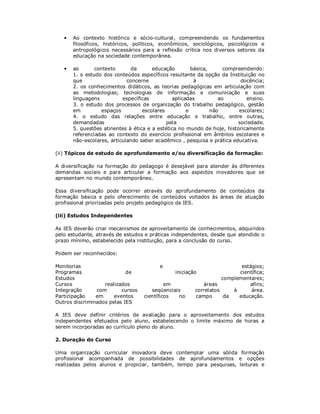 •   Ao contexto histórico e sócio-cultural, compreendendo os fundamentos
       filosóficos, históricos, políticos, econômicos, sociológicos, psicológicos e
       antropológicos necessários para a reflexão crítica nos diversos setores da
       educação na sociedade contemporânea.

   •   ao       contexto       da      educação        básica,      compreendendo:
       1. o estudo dos conteúdos específicos resultante da opção da Instituição no
       que                   concerne                   à                 docência;
       2. os conhecimentos didáticos, as teorias pedagógicas em articulação com
       as metodologias; tecnologias de informação e comunicação e suas
       linguagens          específicas         aplicadas          ao        ensino.
       3. o estudo dos processos de organização do trabalho pedagógico, gestão
       em          espaços         escolares         e         não       escolares;
       4. o estudo das relações entre educação e trabalho, entre outras,
       demandadas                            pela                        sociedade.
       5. questões atinentes à ética e a estética no mundo de hoje, historicamente
       referenciadas ao contexto do exercício profissional em âmbitos escolares e
       não-escolares, articulando saber acadêmico , pesquisa e prática educativa.

(ii) Tópicos de estudo de aprofundamento e/ou diversificação da formação:

A diversificação na formação do pedagogo é desejável para atender às diferentes
demandas sociais e para articular a formação aos aspectos inovadores que se
apresentam no mundo contemporâneo.

Essa diversificação pode ocorrer através do aprofundamento de conteúdos da
formação básica e pelo oferecimento de conteúdos voltados às áreas de atuação
profissional priorizadas pelo projeto pedagógico da IES.

(iii) Estudos Independentes

As IES deverão criar mecanismos de aproveitamento de conhecimentos, adquiridos
pelo estudante, através de estudos e práticas independentes, desde que atendido o
prazo mínimo, estabelecido pela instituição, para a conclusão do curso.

Podem ser reconhecidos:

Monitorias                               e                               estágios;
Programas                   de                 iniciação                científica;
Estudos                                                           complementares;
Cursos             realizados               em            áreas             afins;
Integração      com       cursos      seqüenciais      correlatos     à      área.
Participação    em     eventos     científicos  no     campo       da   educação.
Outros discriminados pelas IES

A IES deve definir critérios de avaliação para o aproveitamento dos estudos
independentes efetuados pelo aluno, estabelecendo o limite máximo de horas a
serem incorporadas ao currículo pleno do aluno.

2. Duração do Curso

Uma organização curricular inovadora deve contemplar uma sólida formação
profissional acompanhada de possibilidades de aprofundamentos e opções
realizadas pelos alunos e propiciar, também, tempo para pesquisas, leituras e
 