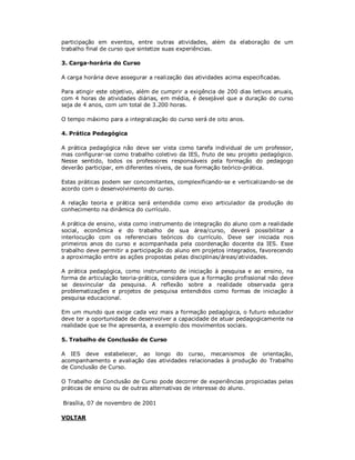participação em eventos, entre outras atividades, além da elaboração de um
trabalho final de curso que sintetize suas experiências.

3. Carga-horária do Curso

A carga horária deve assegurar a realização das atividades acima especificadas.

Para atingir este objetivo, além de cumprir a exigência de 200 dias letivos anuais,
com 4 horas de atividades diárias, em média, é desejável que a duração do curso
seja de 4 anos, com um total de 3.200 horas.

O tempo máximo para a integralização do curso será de oito anos.

4. Prática Pedagógica

A prática pedagógica não deve ser vista como tarefa individual de um professor,
mas configurar-se como trabalho coletivo da IES, fruto de seu projeto pedagógico.
Nesse sentido, todos os professores responsáveis pela formação do pedagogo
deverão participar, em diferentes níveis, de sua formação teórico-prática.

Estas práticas podem ser concomitantes, complexificando-se e verticalizando-se de
acordo com o desenvolvimento do curso.

A relação teoria e prática será entendida como eixo articulador da produção do
conhecimento na dinâmica do currículo.

A prática de ensino, vista como instrumento de integração do aluno com a realidade
social, econômica e do trabalho de sua área/curso, deverá possibilitar a
interlocução com os referenciais teóricos do currículo. Deve ser iniciada nos
primeiros anos do curso e acompanhada pela coordenação docente da IES. Esse
trabalho deve permitir a participação do aluno em projetos integrados, favorecendo
a aproximação entre as ações propostas pelas disciplinas/áreas/atividades.

A prática pedagógica, como instrumento de iniciação à pesquisa e ao ensino, na
forma de articulação teoria-prática, considera que a formação profissional não deve
se desvincular da pesquisa. A reflexão sobre a realidade observada gera
problematizações e projetos de pesquisa entendidos como formas de iniciação à
pesquisa educacional.

Em um mundo que exige cada vez mais a formação pedagógica, o futuro educador
deve ter a oportunidade de desenvolver a capacidade de atuar pedagogicamente na
realidade que se lhe apresenta, a exemplo dos movimentos sociais.

5. Trabalho de Conclusão de Curso

A IES deve estabelecer, ao longo do curso, mecanismos de orientação,
acompanhamento e avaliação das atividades relacionadas à produção do Trabalho
de Conclusão de Curso.

O Trabalho de Conclusão de Curso pode decorrer de experiências propiciadas pelas
práticas de ensino ou de outras alternativas de interesse do aluno.

Brasília, 07 de novembro de 2001

VOLTAR
 