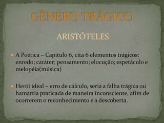 ARISTÓTELES A Poética – Capitulo 6, cita 6 elementos trágicos: enredo; caráter; pensamento; elocução; espetáculo e melopéia(música)Herói ideal – erro de cálculo, seria a falha trágica ou hamartia praticada de maneira inconsciente, afim de ocorrerem o reconhecimento e a descoberta.GÊNERO TRÁGICO