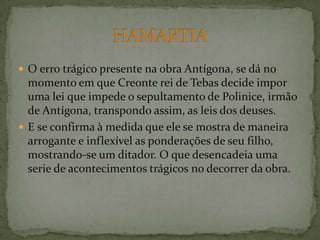 O erro trágico presente na obra Antígona, se dá no momento em que Creonte rei de Tebas decide impor uma lei que impede o sepultamento de Polinice, irmão de Antígona, transpondo assim, as leis dos deuses.E se confirma à medida que ele se mostra de maneira arrogante e inflexível as ponderações de seu filho, mostrando-se um ditador. O que desencadeia uma serie de acontecimentos trágicos no decorrer da obra. HAMARTIA 