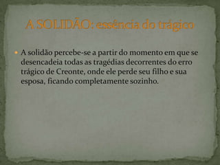 A solidão percebe-se a partir do momento em que se desencadeia todas as tragédias decorrentes do erro trágico de Creonte, onde ele perde seu filho e sua esposa, ficando completamente sozinho.A SOLIDÃO: essência do trágico