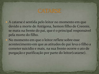 A catarse é sentida pelo leitor no momento em que devido a morte de Antígona, hemonfilho de Creonte, se mata na frente do pai, que é o principal responsável pela morte do filho.No momento em que o leitor reflete sobre esse acontecimento em que as atitudes do pai leva o filho a cometer suicídio e mais, na sua frente ocorre o ato de purgação e purificação por parte do leitor(catarse).CATARSE