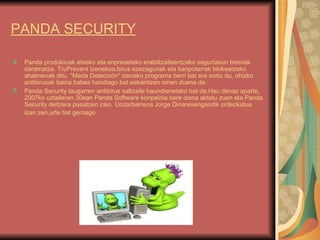 PANDA SECURITY Panda produktuak etxeko eta enpresetako erabiltzaileentzako segurtasun tresnak daramatza. TruPrevent izenekoa,birus ezezagunak eta kanpotarrak blokeatzeko ahalmenak ditu. "Meda Detección" izeneko programa berri bat ere sortu du, ohizko antibirusak baina babes handiago bat eskaintzen omen duena da Panda Security laugarren antibirus saltzaile haundienetako bat da.Hau denaz aparte, 2007ko uztailaren 30ean Panda Software konpainia bere izena aldatu zuen eta Panda Security deitzera pasatzen zaio. Urizarbarrena Jorge Dinaresengandik ordezkatua izan zen,urte bat geroago  .   