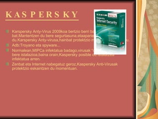 KASPERSKY   Karspersky Anty-Virus 2009koa bertzio berri bat da,honetakoen bat.Mantentzen du bere segurtasuna,etaaparientzia obetu egiten du. Karspersky Anty-virusa,hainbat protektzio mota eskaintzen dizu. Adb:Troyano eta spyware... Normalean,MIPCa infektatua badago,virusak “debekatzen”dute bere istalazioa,baina orain,Kaspersky posible du istalatzea infektatua arren. Zenbat eta Internet nabegatuz geroz,Kaspersky Anti-Virusak protektzio eskaintzen du momentuan. 