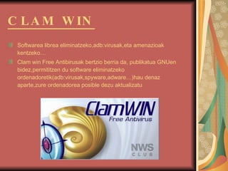 CLAM WIN Softwarea librea eliminatzeko,adb:virusak,eta amenazioak kentzeko… Clam win Free Antibirusak bertzio berria da, publikatua GNUen bidez,permititzen du software eliminatzeko ordenadoretik(adb:virusak,spyware,adware…)hau denaz aparte,zure ordenadorea posible dezu aktualizatu   