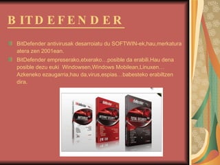 BITDEFENDER Bit Defender antivirusak desarroiatu du SOFTWIN-ek,hau,merkatura atera zen 2001ean. BitDefender empreserako,etxerako…posible da erabili.Hau dena posible dezu euki  Windowsen,Windows Mobilean,Linuxen… Azkeneko ezaugarria,hau da,virus,espias…babesteko erabiltzen dira. 