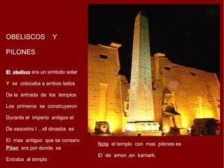 OBELISCOS  Y PILONES El  obelisco  era un simbolo solar Y  se  colocaba a ambos lados  De la  entrada  de  los  templos  Los  primeros  se  construyeron Durante el  imperio  antiguo el  De sesostris l  , xll dinastia  es  El  mas  antiguo  que se conserv Pilon   era por donde  se  Entraba  al templo Nota   el templo  con  mas  pilones es  El  de  amon ,en  karnark. 
