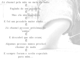 Já chamei pela mãe no meio da noite   Fugindo de um pesadelo,   Mas ela não apareceu   E foi um pesadelo maior ainda...    Já chamei pessoas próximas de "amigo"   E descobri que não eram;   Algumas pessoas nunca precisei chamar de nada   E sempre foram e serão especiais para mim... 