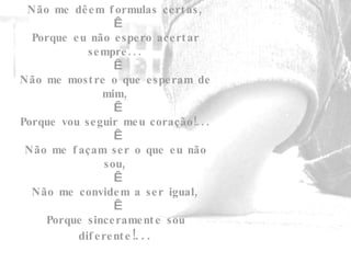 Não me dêem formulas certas,   Porque eu não espero acertar sempre...   Não me mostre o que esperam de mim,   Porque vou seguir meu coração!...   Não me façam ser o que eu não sou,   Não me convidem a ser igual,   Porque sinceramente sou diferente !... 