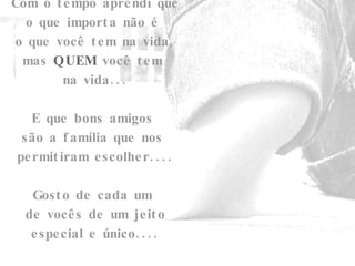 Com o tempo aprendi que o que importa não é  o que você tem na vida, mas  QUEM  você tem  na vida... E que bons amigos  são a família que nos  permitiram escolher.... Gosto de cada um  de vocês de um jeito especial e único.... Beijos.... 