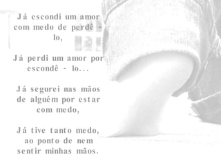 Já escondi um amor com medo de perdê - lo, Já perdi um amor por escondê - lo...   Já segurei nas mãos de alguém por estar com medo,   Já tive tanto medo, ao ponto de nem sentir minhas mãos. 