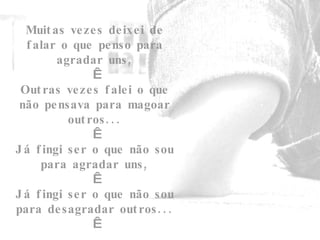 Muitas vezes deixei de falar o que penso para agradar uns,   Outras vezes falei o que não pensava para magoar outros...   Já fingi ser o que não sou para agradar uns,   Já fingi ser o que não sou para desagradar outros...   