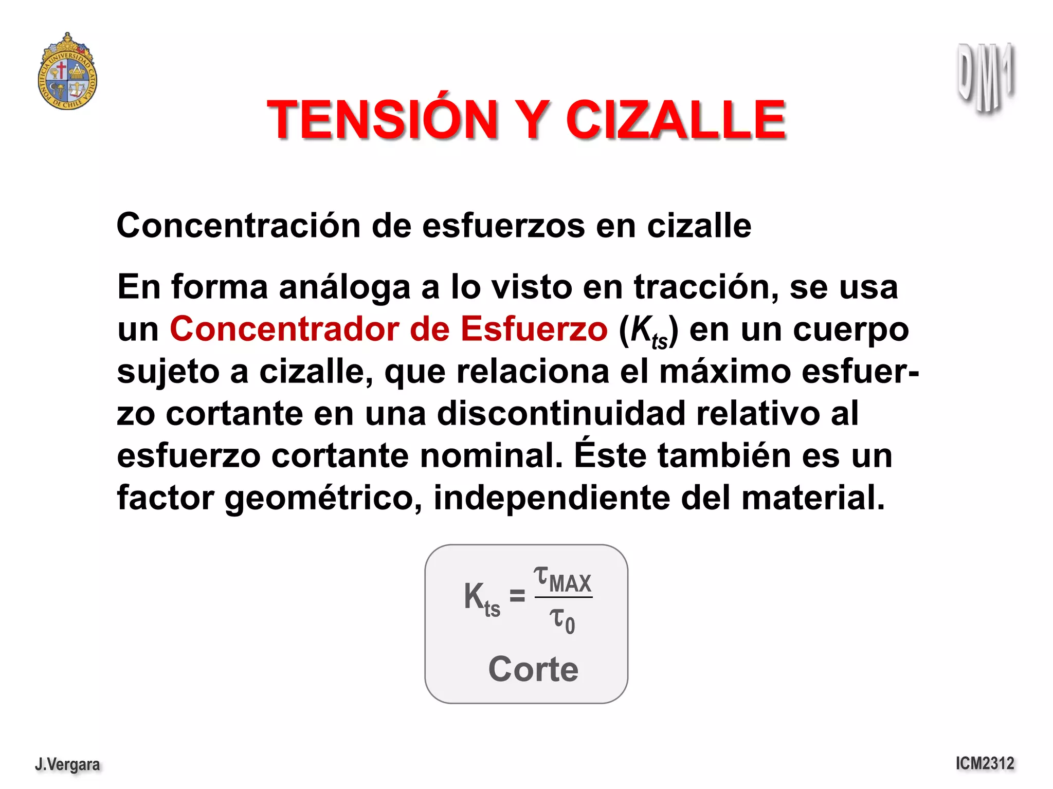 TENSIÓN Y CIZALLE
            Concentración de esfuerzos en cizalle
            En forma análoga a lo visto en tracción, se usa
            un Concentrador de Esfuerzo (Kts) en un cuerpo
            sujeto a cizalle, que relaciona el máximo esfuer-
            zo cortante en una discontinuidad relativo al
            esfuerzo cortante nominal. Éste también es un
            factor geométrico, independiente del material.

                                      tMAX
                                 Kts = t
                                         0

                                  Corte

J.Vergara                                                       ICM2312
 