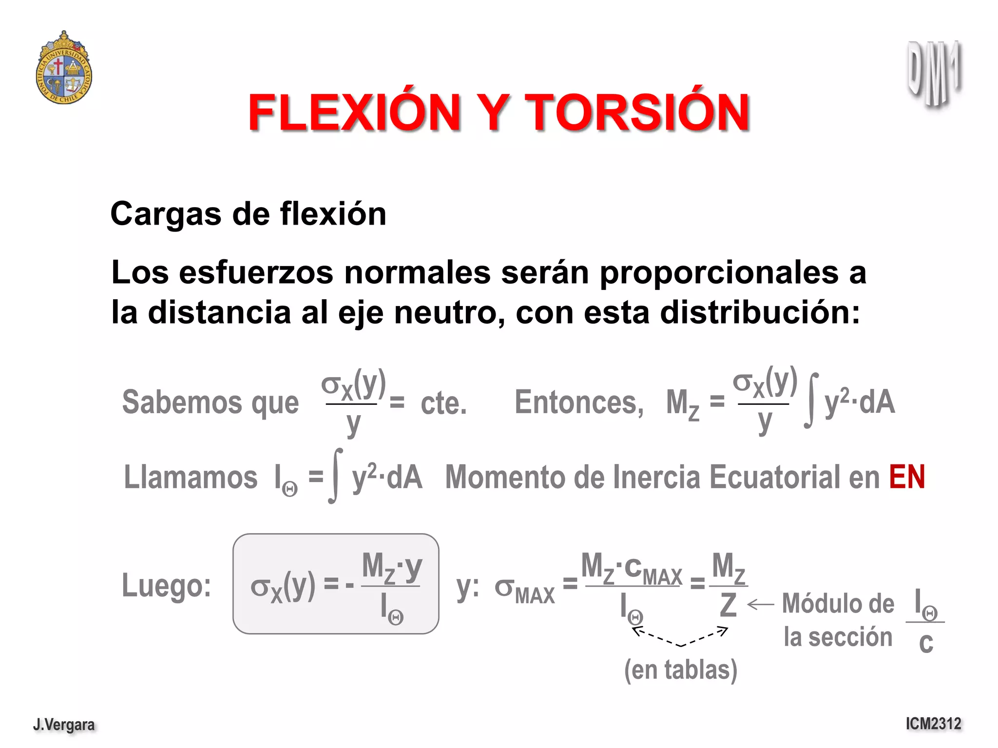 FLEXIÓN Y TORSIÓN
            Cargas de flexión
            Los esfuerzos normales serán proporcionales a
            la distancia al eje neutro, con esta distribución:

                        sX(y)                         sX(y) 2
            Sabemos que
                         y
                              = cte.   Entonces, MZ =
                                                       y      ∫
                                                            y ·dA

                          ∫
            Llamamos IQ = y2·dA Momento de Inercia Ecuatorial en EN

                               MZ·y           MZ·cMAX MZ
            Luego:   sX(y) = -      y: sMAX =        =
                                IQ               IQ    Z     Módulo de IQ
                                                             la sección c
                                               (en tablas)
J.Vergara                                                             ICM2312
 