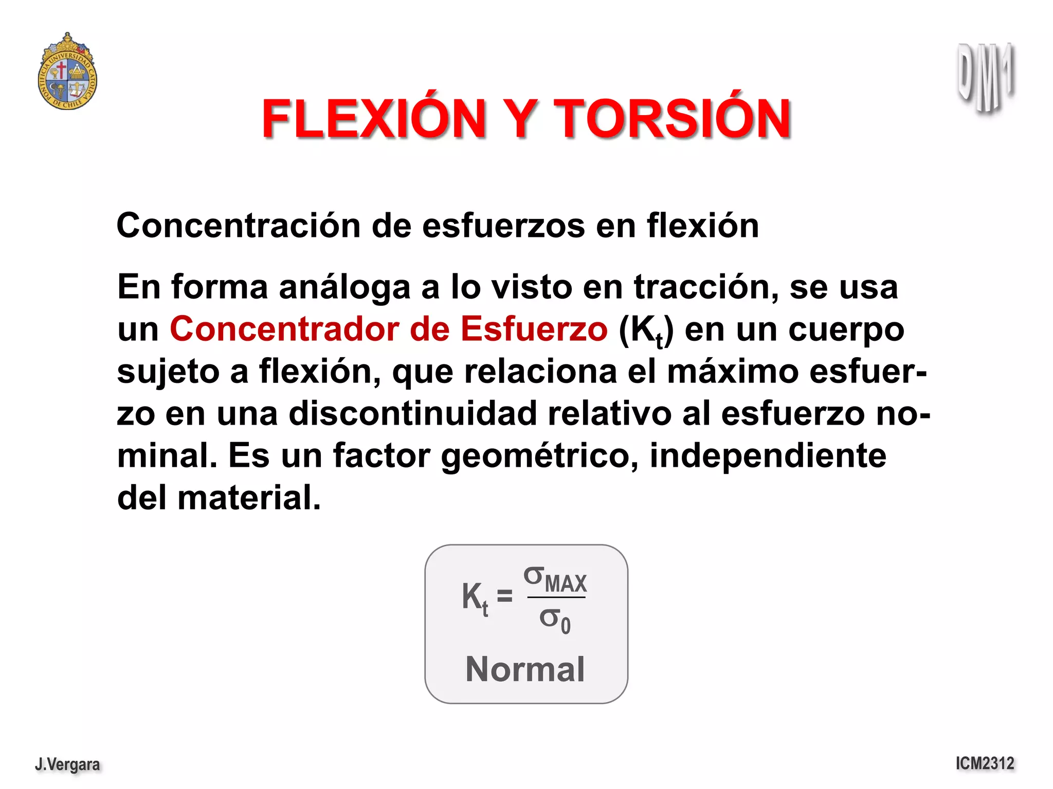 FLEXIÓN Y TORSIÓN
            Concentración de esfuerzos en flexión
            En forma análoga a lo visto en tracción, se usa
            un Concentrador de Esfuerzo (Kt) en un cuerpo
            sujeto a flexión, que relaciona el máximo esfuer-
            zo en una discontinuidad relativo al esfuerzo no-
            minal. Es un factor geométrico, independiente
            del material.

                                    sMAX
                                Kt = s
                                       0

                                Normal

J.Vergara                                                       ICM2312
 