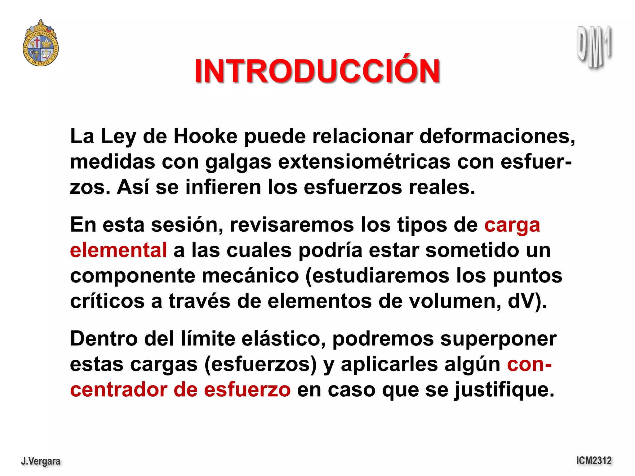 INTRODUCCIÓN
            La Ley de Hooke puede relacionar deformaciones,
            medidas con galgas extensiométricas con esfuer-
            zos. Así se infieren los esfuerzos reales.
            En esta sesión, revisaremos los tipos de carga
            elemental a las cuales podría estar sometido un
            componente mecánico (estudiaremos los puntos
            críticos a través de elementos de volumen, dV).
            Dentro del límite elástico, podremos superponer
            estas cargas (esfuerzos) y aplicarles algún con-
            centrador de esfuerzo en caso que se justifique.


J.Vergara                                                      ICM2312
 